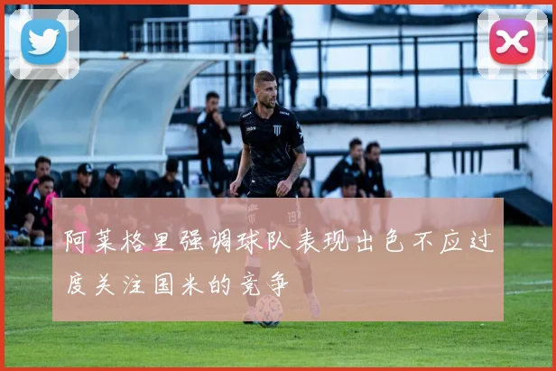 阿莱格里强调球队表现出色不应过度关注国米的竞争