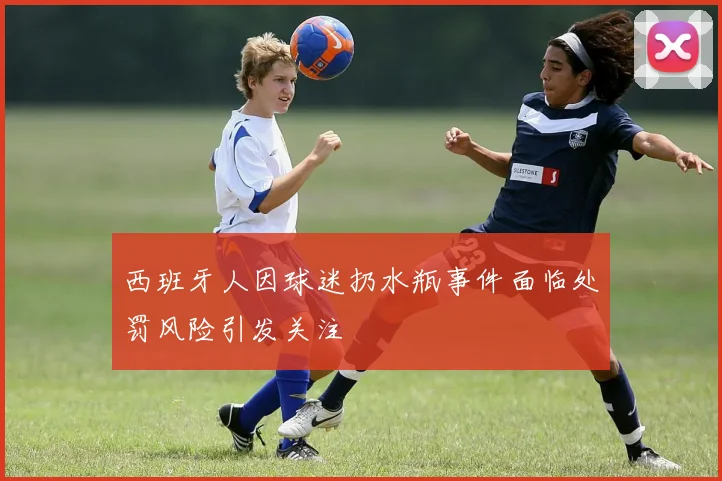 西班牙人因球迷扔水瓶事件面临处罚风险引发关注
