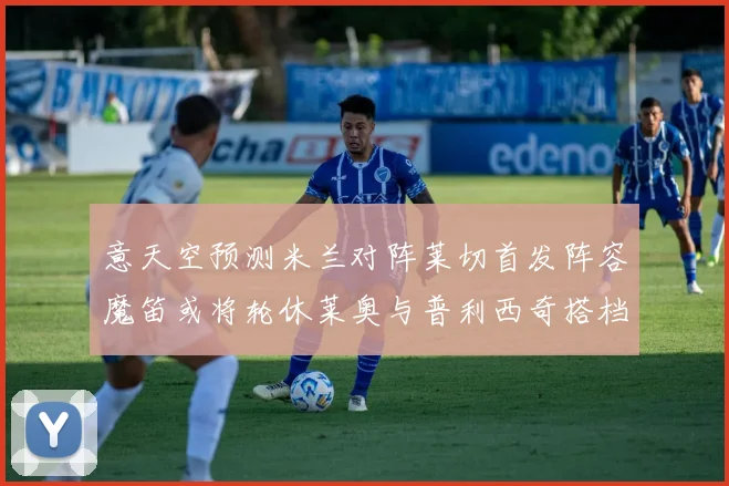 意天空预测米兰对阵莱切首发阵容魔笛或将轮休莱奥与普利西奇搭档出战