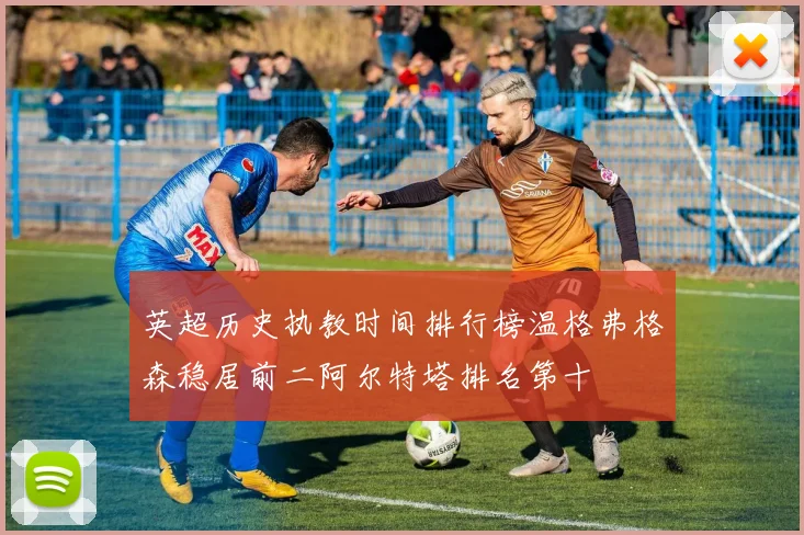 英超历史执教时间排行榜温格弗格森稳居前二阿尔特塔排名第十