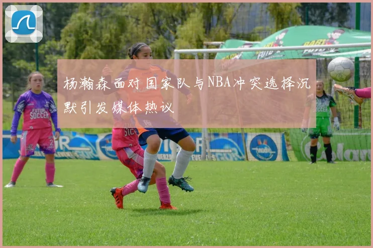 杨瀚森面对国家队与NBA冲突选择沉默引发媒体热议