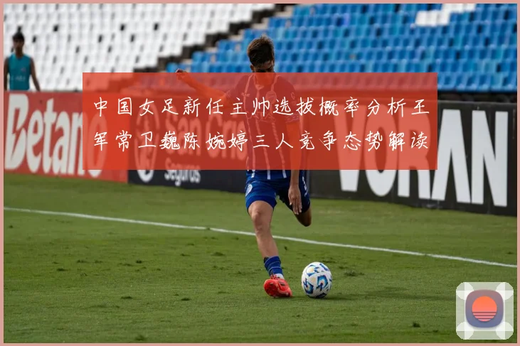 中国女足新任主帅选拔概率分析王军常卫巍陈婉婷三人竞争态势解读