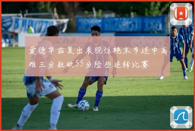 爱德华兹复出表现惊艳末节连中高难三分狂砍55分险些逆转比赛