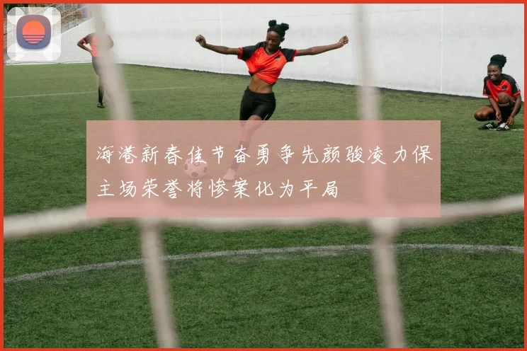 海港新春佳节奋勇争先颜骏凌力保主场荣誉将惨案化为平局