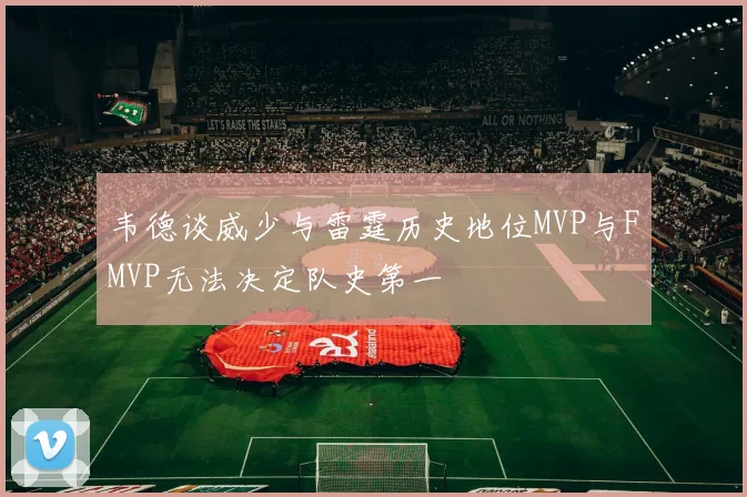 韦德谈威少与雷霆历史地位MVP与FMVP无法决定队史第一