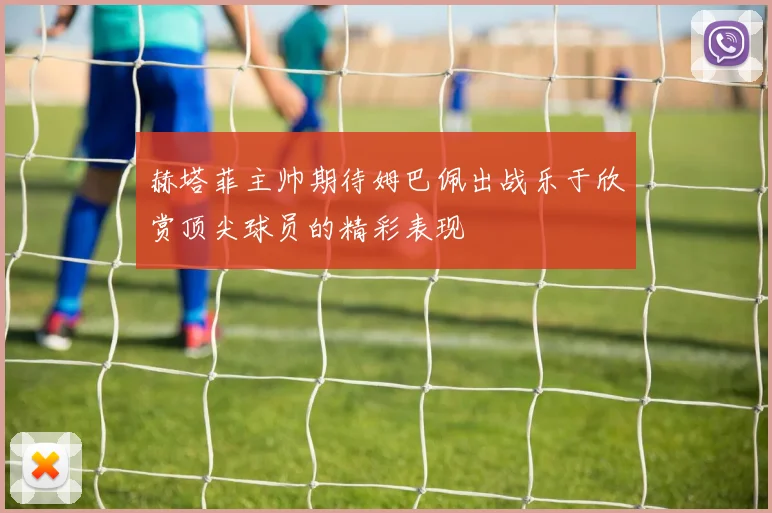 赫塔菲主帅期待姆巴佩出战乐于欣赏顶尖球员的精彩表现