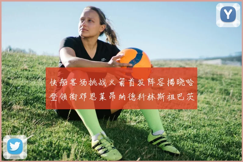 快船客场挑战火箭首发阵容揭晓哈登领衔邓恩莱昂纳德科林斯祖巴茨共战强敌