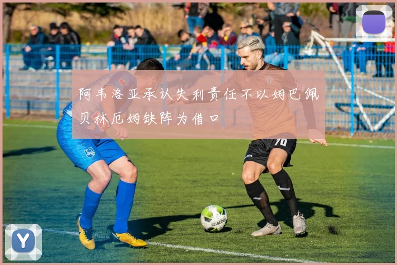 阿韦洛亚承认失利责任不以姆巴佩贝林厄姆缺阵为借口