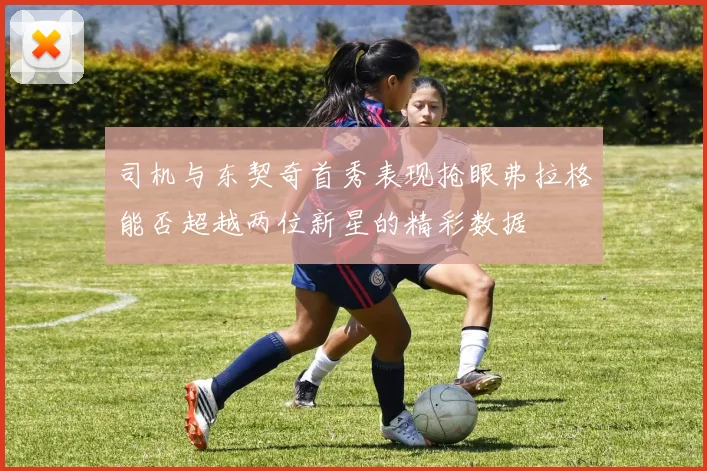 司机与东契奇首秀表现抢眼弗拉格能否超越两位新星的精彩数据
