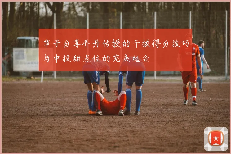 华子分享乔丹传授的干拔得分技巧与中投甜点位的完美结合
