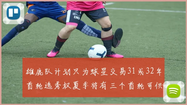 雄鹿队计划只为球星交易31或32年首轮选秀权夏季将有三个首轮可供交易