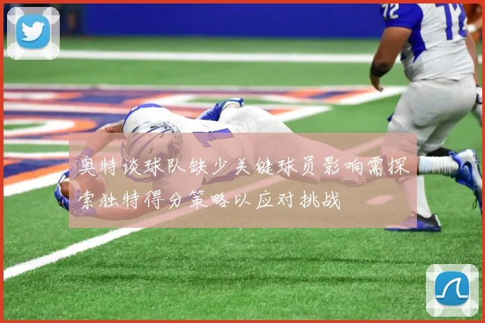 奥特谈球队缺少关键球员影响需探索独特得分策略以应对挑战