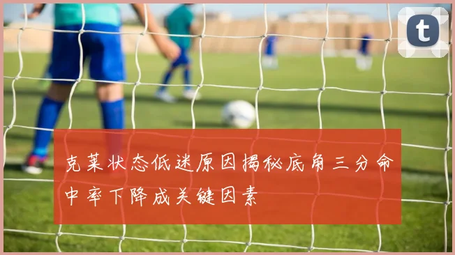 克莱状态低迷原因揭秘底角三分命中率下降成关键因素