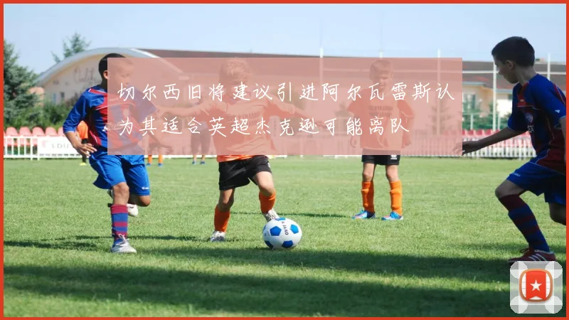 切尔西旧将建议引进阿尔瓦雷斯认为其适合英超杰克逊可能离队
