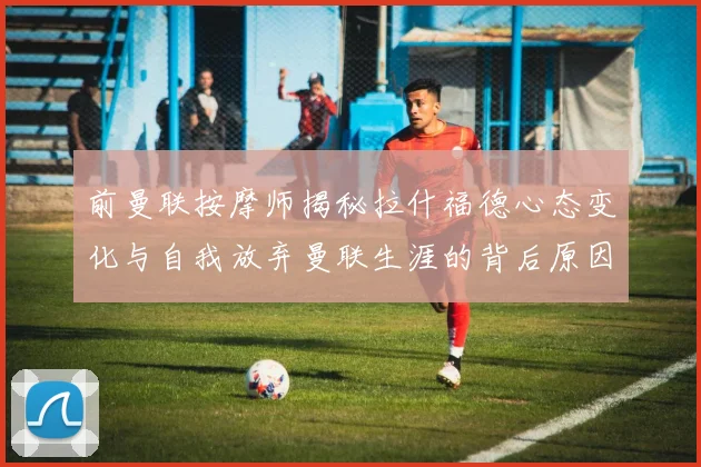 前曼联按摩师揭秘拉什福德心态变化与自我放弃曼联生涯的背后原因