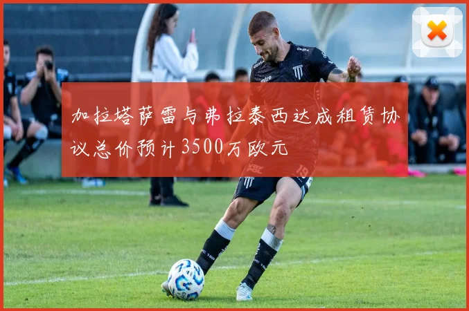 加拉塔萨雷与弗拉泰西达成租赁协议总价预计3500万欧元