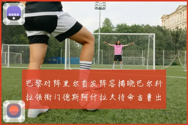 巴黎对阵里尔首发阵容揭晓巴尔科拉领衔门德斯阿什拉夫待命吉鲁出战