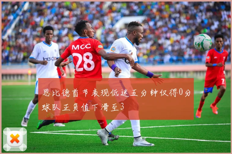 恩比德首节表现低迷五分钟仅得0分球队正负值下滑至3