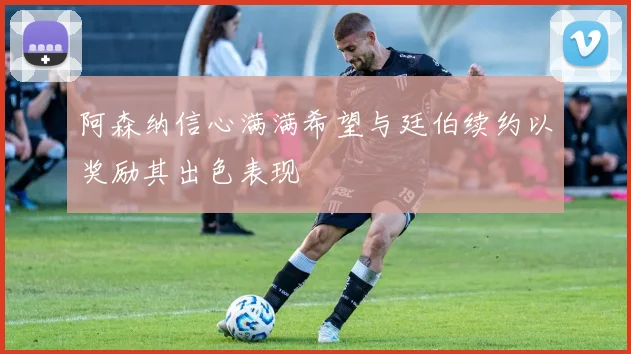 阿森纳信心满满希望与廷伯续约以奖励其出色表现