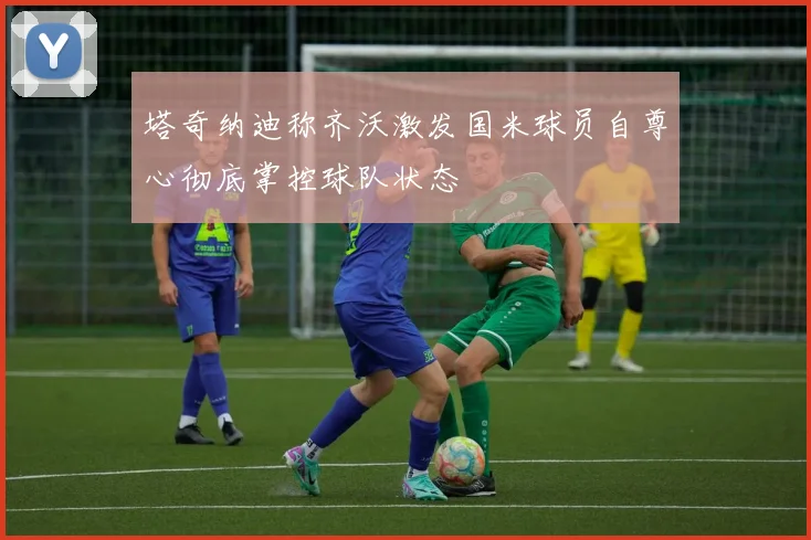塔奇纳迪称齐沃激发国米球员自尊心彻底掌控球队状态