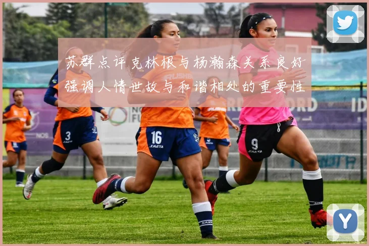 苏群点评克林根与杨瀚森关系良好强调人情世故与和谐相处的重要性