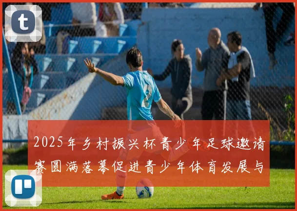 2025年乡村振兴杯青少年足球邀请赛圆满落幕促进青少年体育发展与乡村振兴结合