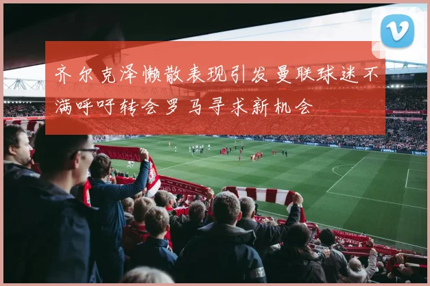 齐尔克泽懒散表现引发曼联球迷不满呼吁转会罗马寻求新机会