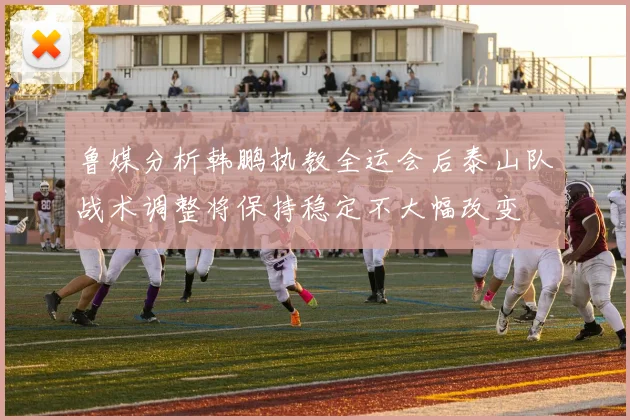 鲁媒分析韩鹏执教全运会后泰山队战术调整将保持稳定不大幅改变