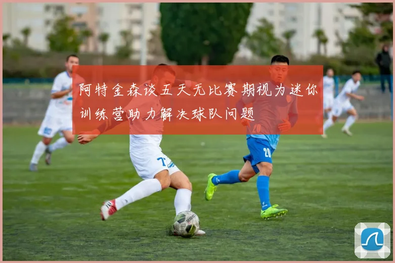 阿特金森谈五天无比赛期视为迷你训练营助力解决球队问题