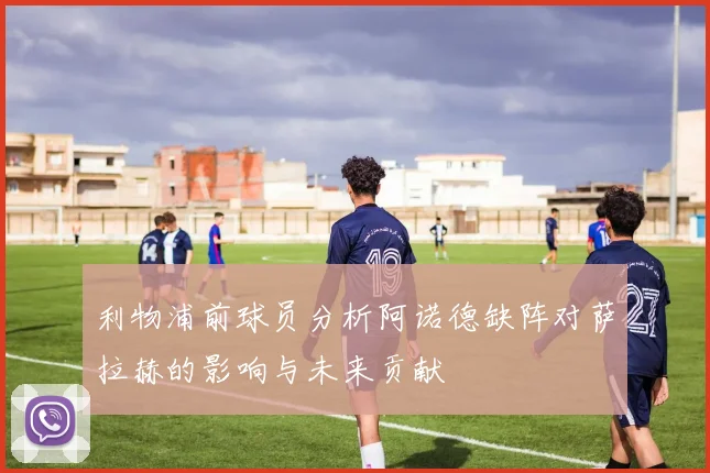 利物浦前球员分析阿诺德缺阵对萨拉赫的影响与未来贡献