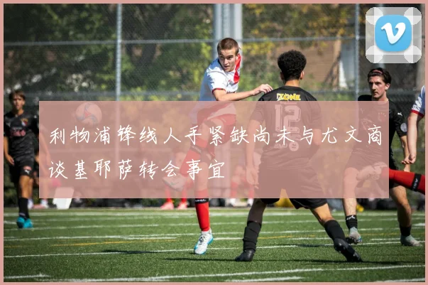 利物浦锋线人手紧缺尚未与尤文商谈基耶萨转会事宜