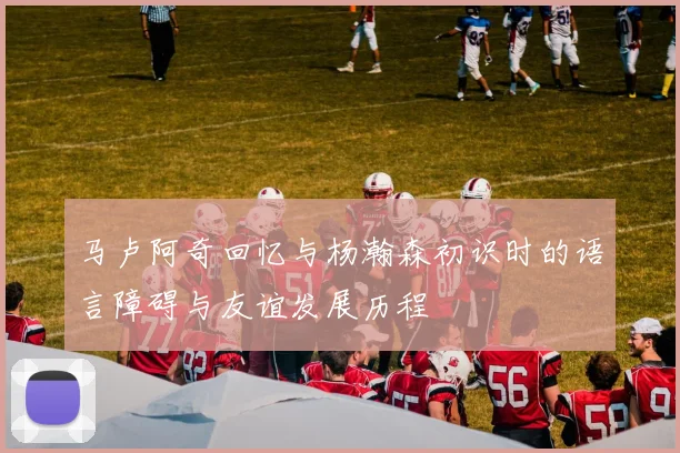 马卢阿奇回忆与杨瀚森初识时的语言障碍与友谊发展历程