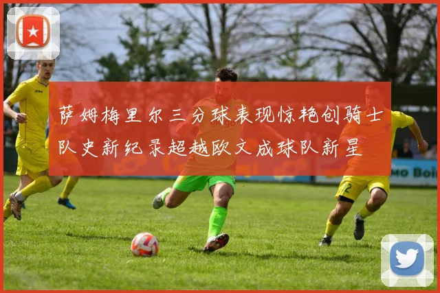 萨姆梅里尔三分球表现惊艳创骑士队史新纪录超越欧文成球队新星