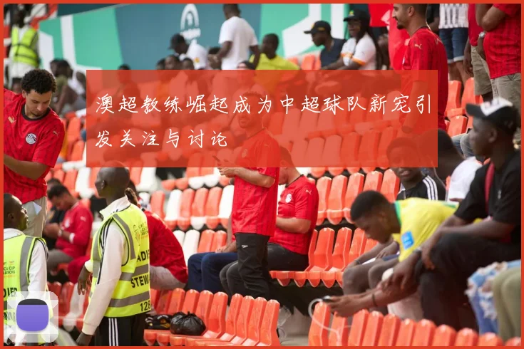 澳超教练崛起成为中超球队新宠引发关注与讨论