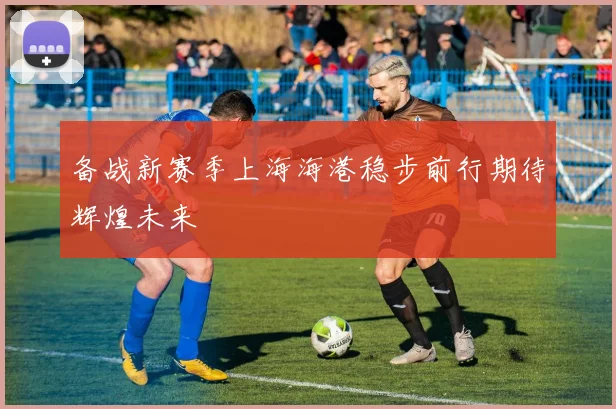 备战新赛季上海海港稳步前行期待辉煌未来
