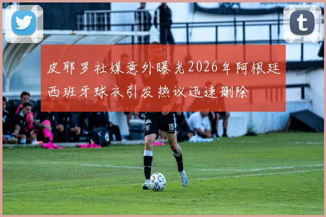 皮耶罗社媒意外曝光2026年阿根廷西班牙球衣引发热议迅速删除