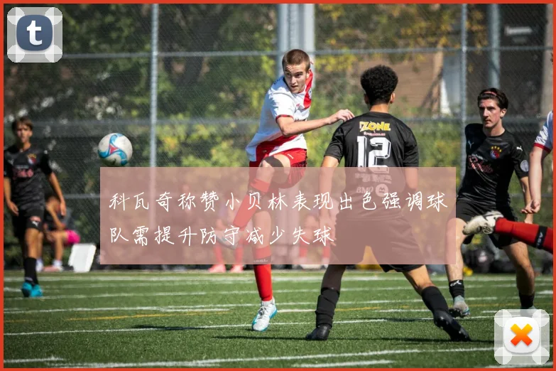 科瓦奇称赞小贝林表现出色强调球队需提升防守减少失球