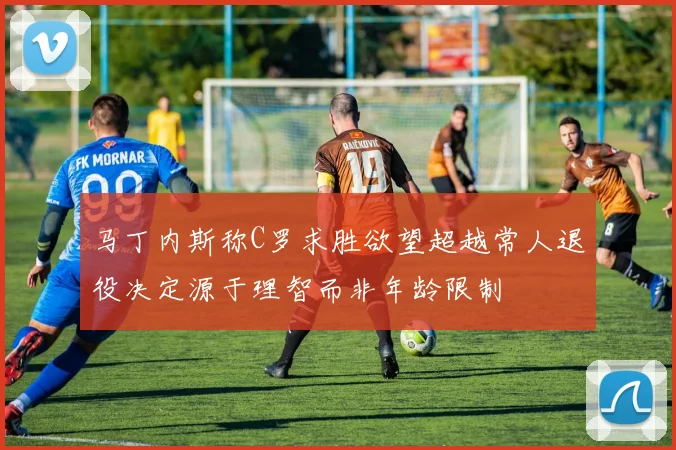 马丁内斯称C罗求胜欲望超越常人退役决定源于理智而非年龄限制