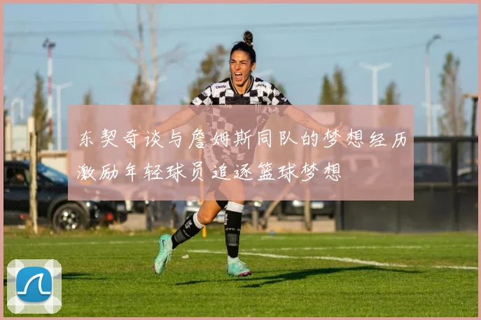 东契奇谈与詹姆斯同队的梦想经历激励年轻球员追逐篮球梦想