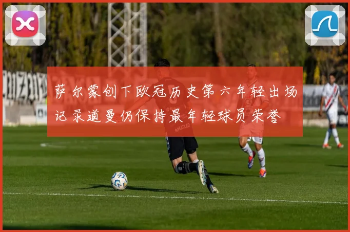 萨尔蒙创下欧冠历史第六年轻出场记录道曼仍保持最年轻球员荣誉