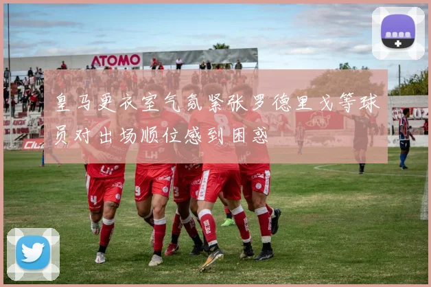皇马更衣室气氛紧张罗德里戈等球员对出场顺位感到困惑