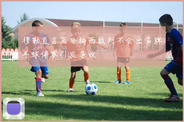 穆勒直言若非梅西裁判不会出黄牌手球停赛引发争议