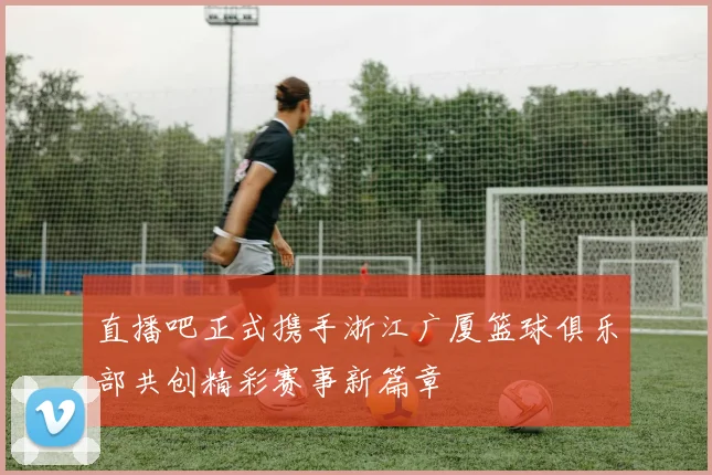 直播吧正式携手浙江广厦篮球俱乐部共创精彩赛事新篇章