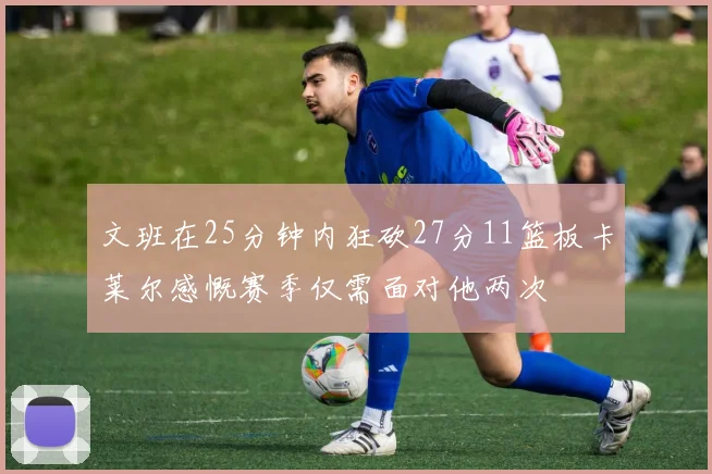 文班在25分钟内狂砍27分11篮板卡莱尔感慨赛季仅需面对他两次