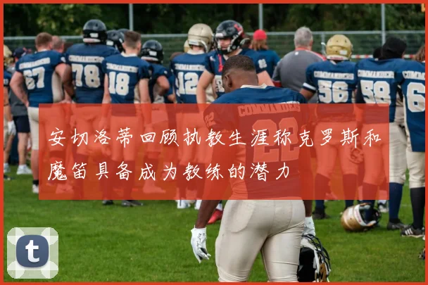 安切洛蒂回顾执教生涯称克罗斯和魔笛具备成为教练的潜力