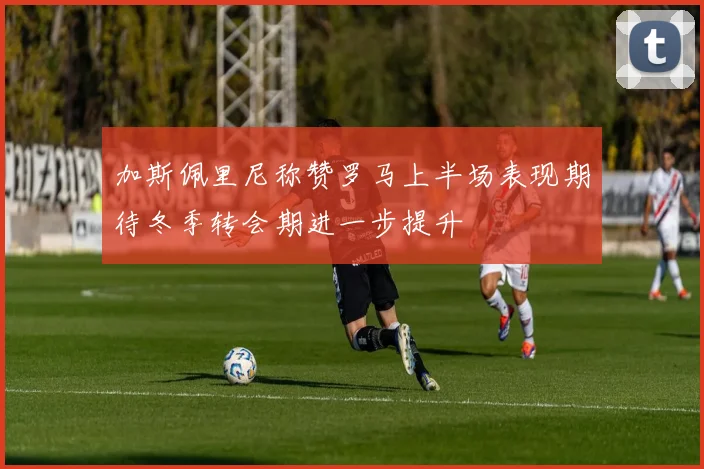 加斯佩里尼称赞罗马上半场表现期待冬季转会期进一步提升